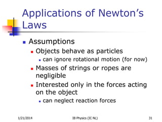 Applications of Newton’s
Laws


Assumptions


Objects behave as particles






Masses of strings or ropes are
negligible
Interested only in the forces acting
on the object


1/21/2014

can ignore rotational motion (for now)

can neglect reaction forces
IB Physics (IC NL)

31

 