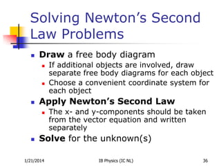 Solving Newton’s Second
Law Problems


Draw a free body diagram






Apply Newton’s Second Law




If additional objects are involved, draw
separate free body diagrams for each object
Choose a convenient coordinate system for
each object
The x- and y-components should be taken
from the vector equation and written
separately

Solve for the unknown(s)

1/21/2014

IB Physics (IC NL)

36

 