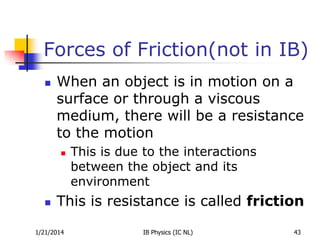 Forces of Friction(not in IB)


When an object is in motion on a
surface or through a viscous
medium, there will be a resistance
to the motion




This is due to the interactions
between the object and its
environment

This is resistance is called friction

1/21/2014

IB Physics (IC NL)

43

 