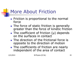 More About Friction










Friction is proportional to the normal
force
The force of static friction is generally
greater than the force of kinetic friction
The coefficient of friction (µ) depends
on the surfaces in contact
The direction of the frictional force is
opposite to the direction of motion
The coefficients of friction are nearly
independent of the area of contact

1/21/2014

IB Physics (IC NL)

44

 