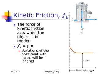 Kinetic Friction, ƒk




The force of
kinetic friction
acts when the
object is in
motion
ƒk = µ n


1/21/2014

Variations of the
coefficient with
speed will be
ignored
IB Physics (IC NL)

46

 