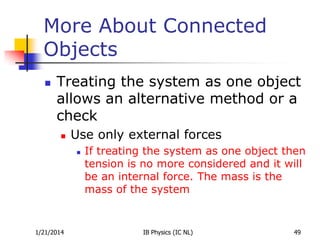 More About Connected
Objects


Treating the system as one object
allows an alternative method or a
check


Use only external forces


1/21/2014

If treating the system as one object then
tension is no more considered and it will
be an internal force. The mass is the
mass of the system

IB Physics (IC NL)

49

 