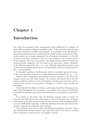 Chapter 1
Introduction
The study has discussed about manipulators being conformed by a number of
links within a mechanic linkage bounded by joints. So far, two basic types of joints
have been described: revolute and prismatic. It is possible to use the Denavit-
Hertenberg representation to model each of the links in such a way that the whole
robotic plant can be simply represented by a Kinematic description. In the DH
standard, each link is assumed to have its z axis pointing to the rotation axis or
to the prismatic direction of movement. The displacement required between two
frames previosly assigned to the two joints in the same link is always calculated
in the direction pointed by the x or z axis. Rotation adjustments between two
rotation axis (or displacement axis in case of prismatic joints) are performed over
the x axis exclusively.
In standard conditions, the Kinematic model is normally expressed in terms
of the vector q which groups the so-called generalized coordinates q1, q1, . . . qn.
However such arrangement also exhibits dynamic response to the forces and
torques exerted over the whole linkage. For instance the gravity forces and the
torques applied to joints by means of actuators. In this case vector q is used to
represent the motion of every particle belonging to a link in terms of only one
coordinate.
Assuming that the distance between a given pair of particles belonging to one
link is ﬁxed throughout the movements, it is possible to use only six coordinates
to completely represent the position and orientation of each particle in the robotic
link.
It is merely at this point, that the Dynamic analysis comes at hand. It
describes the behavior of each robots link in terms of the time rate of change
with respect to the joint torques exerted by the actuators. This assumption refers
to a set of diﬀerential equations, called the equations of motion that dictate the
dynamic response according the time evolution.
Two methods can be used to derive the Dynamics equations of motion. First,
the Newton-Euler method treaters each individual link of the robot by writing
down equations to describe linear and angular motions.
1
 