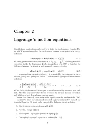 Chapter 2
Lagrange´s motion equations
Considering a manipulator conformed by n links, the total energy ε contained by
an n-DOF system is equal to the total sum of kinetics κ and potential υ energy
as follows:
ε(q(t), ˙q(t)) = κ(q(t), ˙q(t)) + υ(q(t)) (2.1)
with the generalized coordinates vector q = [q1, q1, . . . qn]T
. Following the clear
exposition in [2], the Lagrangian L of a manipulator of n-DOF is therefore the
diﬀerence between the kinetic κ and potential υ energy yielding
L(q(t), ˙q(t)) = κ(q(t), ˙q(t)) − υ(q(t)) (2.2)
It is assumed that the potential energy is generated by the conservative forces
such as gravity and spring-like eﬀects. The complete Lagrangian is thus deﬁned
as follows
d
dt
∂L(q(t), ˙q(t))
∂ ˙qi
−
∂L(q(t), ˙q(t))
∂qi
= τi i = 1, . . . , n (2.3)
with τi being the forces and the torques externally exerted by actuators over each
link. Also the non-conservative forces produced by friction, motion opposition
and all those which depend upon time or speed.
Notice that there will be as many scalar equations as the number of the DOF.
In order to build the dynamical model of a given manipulator, each of the
terms in Equation 2.3 needs to be computed by following the steps below:
1. Kinetic energy computation κ(q(t), ˙q(t))
2. Potential energy υ(q(t))
3. Building the Lagrangian operator L(q(t), ˙q(t))
4. Developing Lagrange’s equation of motion (Eq. 2.3).
3
 
