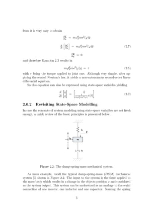 from it is very easy to obtain
∂L
∂ ˙qi
= m2l2
2cos2
(ϕ) ˙q
d
dt
∂L
∂ ˙qi
= m2l2
2cos2
(ϕ)¨q
∂L
∂qi
= 0
(2.7)
and therefore Equation 2.3 results in
m2l2
2cos2
(ϕ)¨q = τ (2.8)
with τ being the torque applied to joint one. Although very simple, after ap-
plying the second Newton’s law, it yields a non-autonomous second-order linear
diﬀerential equation.
So this equation can also be expressed using state-space variables yielding
d
dt
q
˙q
=
˙q
1
m2l2
2cos2(ϕ)
τ(t) (2.9)
2.0.2 Revisiting State-Space Modelling
In case the concepts of system modeling using state-space variables are not fresh
enough, a quick review of the basic principles is presented below.
m
k
b
p
x0
Figure 2.2: The damp-spring-mass mechanical system.
As main example, recall the typical damp-spring-mass (DSM) mechanical
system [3] shown in Figure 2.2. The input to the system is the force applied to
the mass body which results in a change in the objects position x and considered
as the system output. This system can be understood as an analogy to the serial
connection of one resistor, one inductor and one capacitor. Naming the spring
5
 