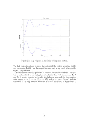 0
5
10
15
To:Out(1)
0 50 100 150 200 250
−0.4
−0.2
0
0.2
0.4
0.6
0.8
1
To:Out(2)
Step Response
Time (sec)
Amplitude
Figure 2.3: Step response of the damp-spring-mass system.
The last expression allows to chose the output of the system according to the
user preference. In this case the output is represented by x1 which is in time the
object’s displacement x.
Matlab comes naturally prepared to evaluate state-space functions. The sys-
tem is easily deﬁned by supplying the values for the four state matrices A, B, C
and D. A simple example is given for the following values of the damp-spring-
mass system: k = 0.1, b = 0.5, p = 1Nw
m
and m = 10kg. Figure 2.3 shows
the output of the step response command in Matlab as detailed in Algorithm 2.1.
7
 