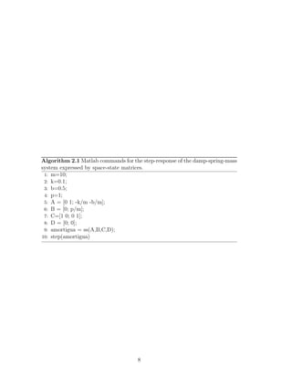 Algorithm 2.1 Matlab commands for the step-response of the damp-spring-mass
system expressed by space-state matrices.
1: m=10;
2: k=0.1;
3: b=0.5;
4: p=1;
5: A = [0 1; -k/m -b/m];
6: B = [0; p/m];
7: C=[1 0; 0 1];
8: D = [0; 0];
9: amortigua = ss(A,B,C,D);
10: step(amortigua)
8
 
