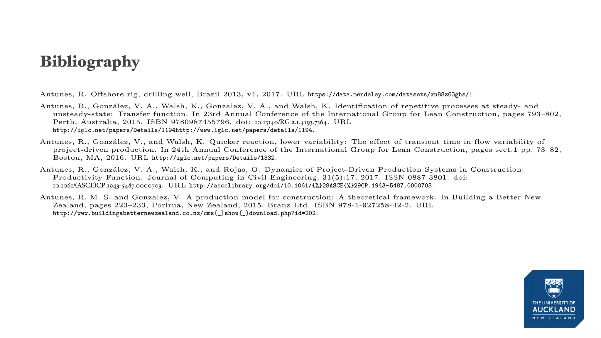 Bibliography
Antunes, R. Offshore rig, drilling well, Brazil 2013, v1, 2017. URL https://data.mendeley.com/datasets/xn88z63ghs/1.
Antunes, R., González, V. A., Walsh, K., Gonzalez, V. A., and Walsh, K. Identification of repetitive processes at steady- and
unsteady-state: Transfer function. In 23rd Annual Conference of the International Group for Lean Construction, pages 793–802,
Perth, Australia, 2015. ISBN 9780987455796. doi: 10.13140/RG.2.1.4193.7364. URL
http://iglc.net/papers/Details/1194http://www.iglc.net/papers/details/1194.
Antunes, R., González, V., and Walsh, K. Quicker reaction, lower variability: The effect of transient time in flow variability of
project-driven production. In 24th Annual Conference of the International Group for Lean Construction, pages sect.1 pp. 73–82,
Boston, MA, 2016. URL http://iglc.net/papers/Details/1332.
Antunes, R., González, V. A., Walsh, K., and Rojas, O. Dynamics of Project-Driven Production Systems in Construction:
Productivity Function. Journal of Computing in Civil Engineering, 31(5):17, 2017. ISSN 0887-3801. doi:
10.1061/(ASCE)CP.1943-5487.0000703. URL http://ascelibrary.org/doi/10.1061/{%}28ASCE{%}29CP.1943-5487.0000703.
Antunes, R. M. S. and Gonzalez, V. A production model for construction: A theoretical framework. In Building a Better New
Zealand, pages 223–233, Porirua, New Zealand, 2015. Branz Ltd. ISBN 978-1-927258-42-2. URL
http://www.buildingabetternewzealand.co.nz/cms{_}show{_}download.php?id=202.
 