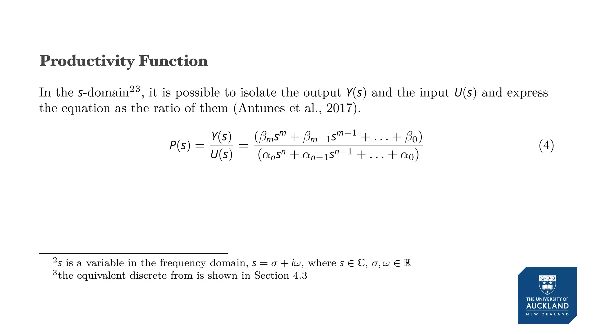 Productivity Function
In the s-domain23
, it is possible to isolate the output Y(s) and the input U(s) and express
the equation as the ratio of them (Antunes et al., 2017).
P(s) =
Y(s)
U(s)
=
(βmsm
+ βm−1sm−1
+ . . . + β0)
(αnsn + αn−1sn−1 + . . . + α0)
(4)
2s is a variable in the frequency domain, s = σ + iω, where s ∈ C, σ, ω ∈ R
3the equivalent discrete from is shown in Section 4.3
 