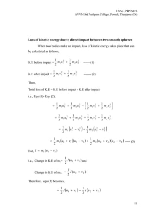 I B.Sc., PHYSICS
AVVM Sri Pushpam College, Poondi, Thanjavur (Dt)
11
Loss of kinetic energy due to direct impact between two smooth spheres
When two bodies make an impact, loss of kinetic energy takes place that can
be calculated as follows,
K.E before impact =
2
22
2
11
2
1
2
1
umum  ------ (1)
K.E after impact =
2
22
2
11
2
1
2
1
vmvm  ------- (2)
Then,
Total loss of K.E = K.E before impact - K.E after impact
i.e., Equ (1)- Equ (2),






 2
22
2
11
2
22
2
11
2
1
2
1
2
1
2
1
vmvmumum
2
22
2
11
2
22
2
11
2
1
2
1
2
1
2
1
vmvmumum 
   2
2
2
22
2
1
2
11
2
1
2
1
vumvum 
     2222211111
2
1
2
1
vuvumvuvum  ----- (3)
But, )( 111 vumI 
i.e., Change in K.E of m1= )(
2
1
11 vuI  and
Change in K.E of m2=
)(
2
1
22 vuI 
Therefore, equ (3) becomes,
   2211
2
1
2
1
vuIvuI 
 