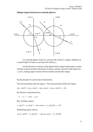 I B.Sc., PHYSICS
AVVM Sri Pushpam College, Poondi, Thanjavur (Dt)
13
Oblique impact between two smooth spheres
Let a smooth sphere of mass m1 moving with velocity u1 impacts obliquely on
a smooth sphere of mass m2 moving with velocity u2.
Let the directions of motion of the spheres before impact make angles  and 
with the common normal at their point of contact, and the velocities of the spheres be
v1 and v2 making angles  and  with the common normal after impact.
By the principle of conservation of momentum,
The total momentum after the impact = The total momentum before the impact
 coscoscoscos 22112211 umumvmvm  ---- (1)
By Newton’s experimental law,
)( 2121 uuevv 
But, in oblique impact
)coscos(coscos 2121  uuevv  ---- (2)
Multiplying equ(2) with m2,
)coscos()coscos( 212212  uuemvvm 
 