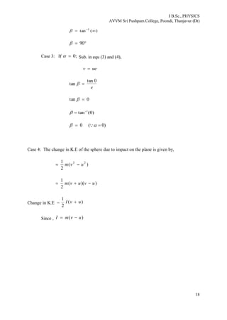 I B.Sc., PHYSICS
AVVM Sri Pushpam College, Poondi, Thanjavur (Dt)
18
)(tan 1
 

 90
Case 3: If ;0 Sub. in equ (3) and (4),
uev 
e
0tan
tan 
0tan 
)0(tan 1

0 )0( 
Case 4: The change in K.E of the sphere due to impact on the plane is given by,
)(
2
1 22
uvm 
))((
2
1
uvuvm 
Change in K.E = )(
2
1
uvI 
Since , )( uvmI 
 