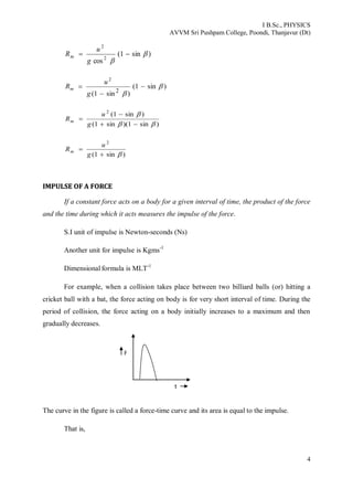 I B.Sc., PHYSICS
AVVM Sri Pushpam College, Poondi, Thanjavur (Dt)
4
)sin1(
cos 2
2



g
u
Rm
)sin1(
)sin1( 2
2





g
u
Rm
)sin1)(sin1(
)sin1(2





g
u
Rm
)sin1(
2


g
u
Rm
IIMMPPUULLSSEE OOFF AA FFOORRCCEE
If a constant force acts on a body for a given interval of time, the product of the force
and the time during which it acts measures the impulse of the force.
S.I unit of impulse is Newton-seconds (Ns)
Another unit for impulse is Kgms-1
Dimensional formula is MLT-1
For example, when a collision takes place between two billiard balls (or) hitting a
cricket ball with a bat, the force acting on body is for very short interval of time. During the
period of collision, the force acting on a body initially increases to a maximum and then
gradually decreases.
The curve in the figure is called a force-time curve and its area is equal to the impulse.
That is,
F
t
 