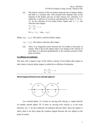 I B.Sc., PHYSICS
AVVM Sri Pushpam College, Poondi, Thanjavur (Dt)
7
(ii) The relative velocity of the two bodies along the line of impact, before
and after is a constant ratio. This constant ratio depends only on the
material of the bodies and not on their masses (or) velocities. It is
called the co-efficient of restitution and denoted by a letter ‘e’. If ‘u1’,
‘u2’ be the velocities of two bodies before impact and ‘v1’, ‘v2’ the
velocities after impact.
e
uu
vv



21
21
Or )u--e(u=v-v 2121
Where, )u-(u 21 - The relative velocities before impact
)v-(v 21 - The relative velocities after impact
(iii) There is no tangential action between the two bodies at the point of
contact. That is due to the impact; there is no change in the velocity of
each body in a direction perpendicular to the common normal at their
point of contact.
CCoo--eeffffiicciieenntt ooff rreessttiittuuttiioonn
The ratio with a negative sign, of the relative velocity of two bodies after impact to
their relative velocity before impact is called the co-efficient of restitution.
e
uu
vv



21
21
DDiirreecctt iimmppaacctt bbeettwweeeenn ttwwoo ssmmooootthh sspphheerreess
Let a smooth sphere ‘A’ of mass m1 moving with velocity u1, impact directly
on another smooth sphere ‘B’ of mass m2 moving with velocity u2 in the same
direction. Let ‘e’ be the coefficient of restitution between them. Since the impact is
direct, there is no force along the common tangent between the two spheres at the
point of contact.
A B
m1
1
v1
m2
u1 u2
v2
 
