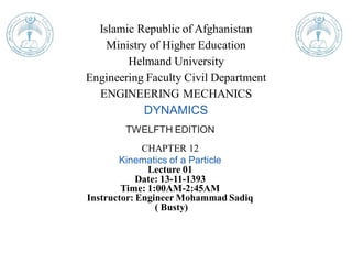 Islamic Republic of Afghanistan
Ministry of Higher Education
Helmand University
Engineering Faculty Civil Department
ENGINEERING MECHANICS
DYNAMICS
TWELFTH EDITION
CHAPTER 12
Kinematics of a Particle
Lecture 01
Date: 13-11-1393
Time: 1:00AM-2:45AM
Instructor: Engineer Mohammad Sadiq
( Busty)
 