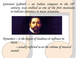 Giovanni Gabrieli – an Italian composer in the 16th
century, was credited as one of the first musicians
to indicate dynamics in music notations.
Dynamics – is the degree of loudness or softness in
music.
– usually referred to as the volume of musical
sounds
 