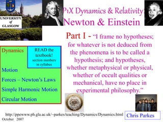P1X Dynamics & Relativity:
Newton & Einstein
Chris Parkes
October 2007
Dynamics
Motion
Forces – Newton’s Laws
Simple Harmonic Motion
Circular Motion
http://ppewww.ph.gla.ac.uk/~parkes/teaching/Dynamics/Dynamics.html
Part I - “I frame no hypotheses;
for whatever is not deduced from
the phenomena is to be called a
hypothesis; and hypotheses,
whether metaphysical or physical,
whether of occult qualities or
mechanical, have no place in
experimental philosophy.”
READ the
textbook!
section numbers
in syllabus
 