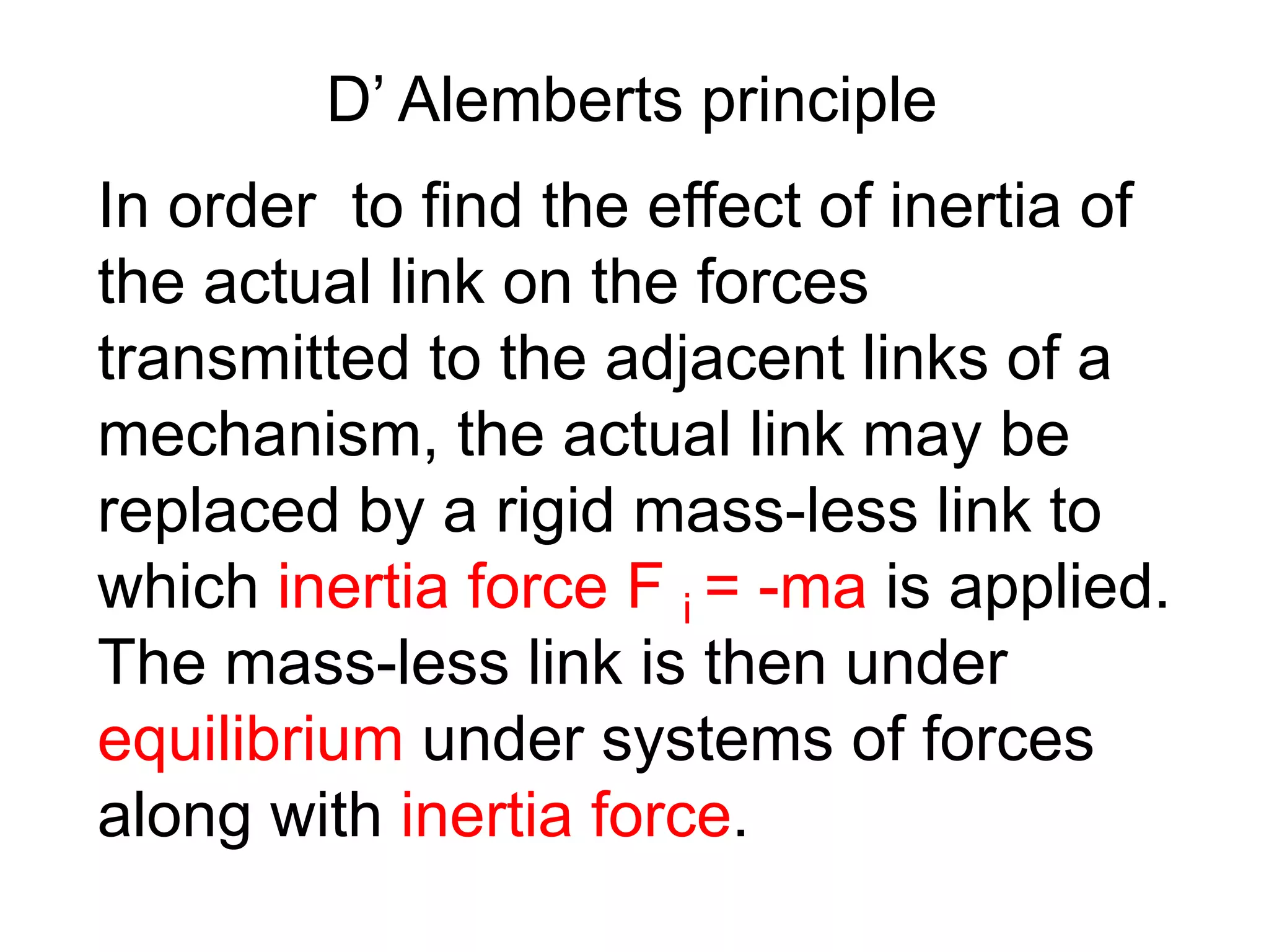 D’ Alemberts principle
In order to find the effect of inertia of
the actual link on the forces
transmitted to the adjacent links of a
mechanism, the actual link may be
replaced by a rigid mass-less link to
which inertia force F i = -ma is applied.
The mass-less link is then under
equilibrium under systems of forces
along with inertia force.
 