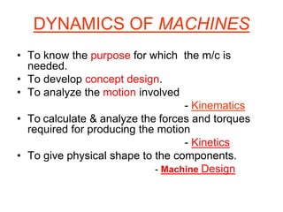 DYNAMICS OF MACHINES
• To know the purpose for which the m/c is
needed.
• To develop concept design.
• To analyze the motion involved
- Kinematics
• To calculate & analyze the forces and torques
required for producing the motion
- Kinetics
• To give physical shape to the components.
- Machine Design
 
