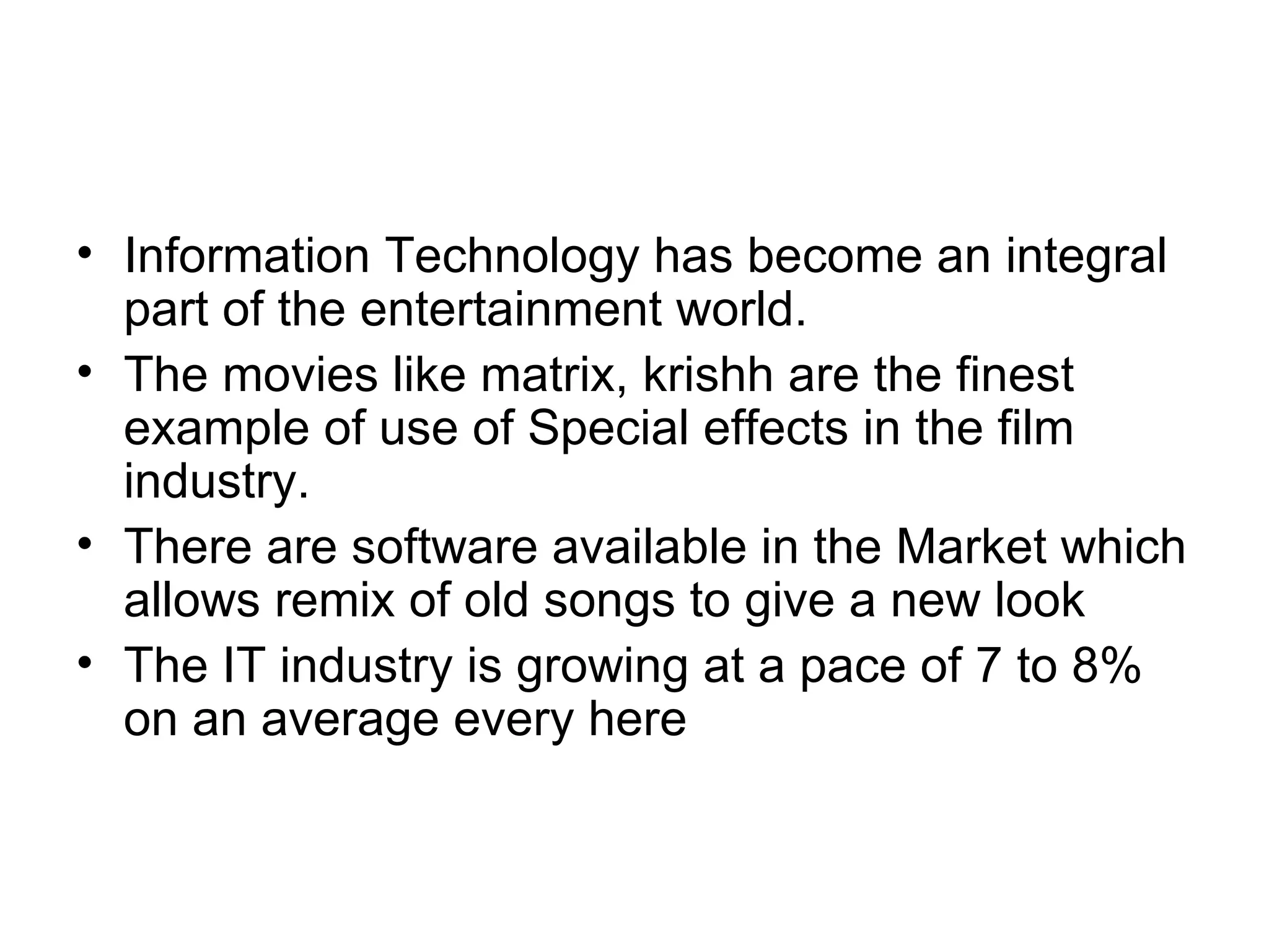 Information Technology has become an integral part of the entertainment world. The movies like matrix, krishh are the finest example of use of Special effects in the film industry. There are software available in the Market which allows remix of old songs to give a new look The IT industry is growing at a pace of 7 to 8% on an average every here  