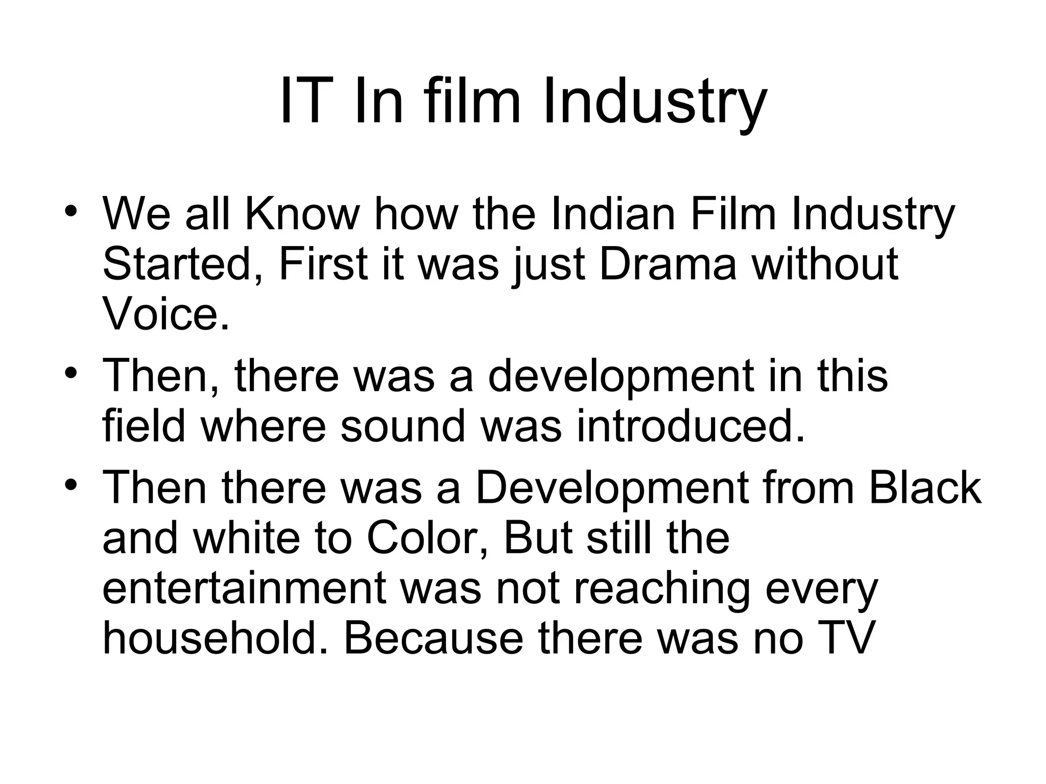 IT In film Industry We all Know how the Indian Film Industry Started, First it was just Drama without Voice. Then, there was a development in this field where sound was introduced. Then there was a Development from Black and white to Color, But still the entertainment was not reaching every household. Because there was no TV 