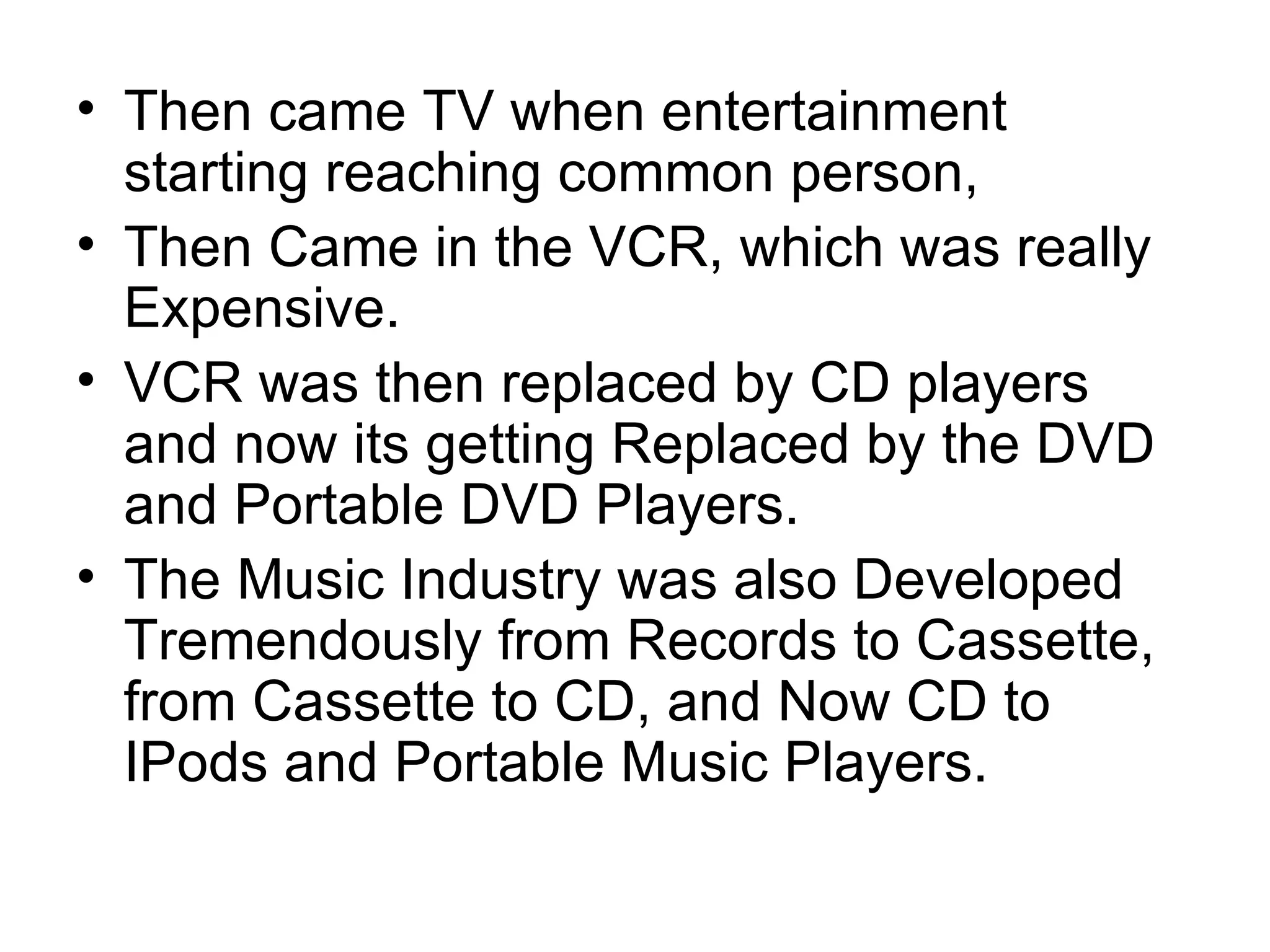 Then came TV when entertainment starting reaching common person, Then Came in the VCR, which was really Expensive. VCR was then replaced by CD players and now its getting Replaced by the DVD and Portable DVD Players. The Music Industry was also Developed Tremendously from Records to Cassette, from Cassette to CD, and Now CD to IPods and Portable Music Players.  