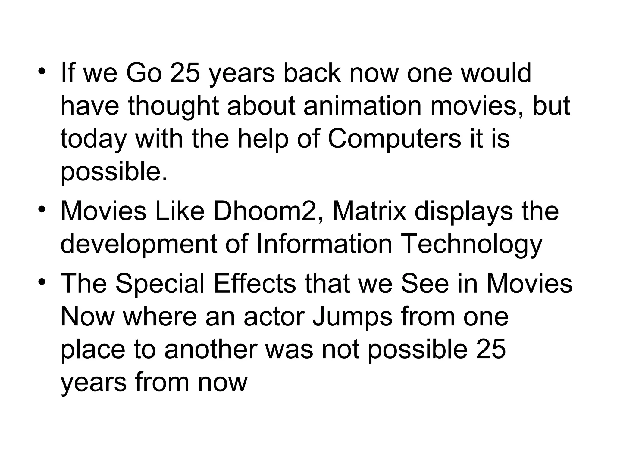 If we Go 25 years back now one would have thought about animation movies, but today with the help of Computers it is possible. Movies Like Dhoom2, Matrix displays the development of Information Technology The Special Effects that we See in Movies Now where an actor Jumps from one place to another was not possible 25 years from now 