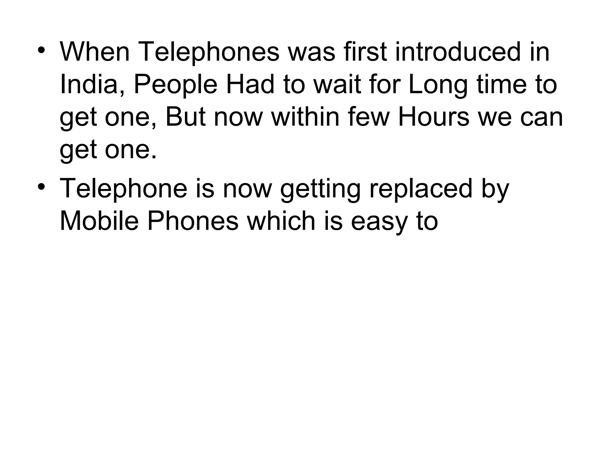 When Telephones was first introduced in India, People Had to wait for Long time to get one, But now within few Hours we can get one. Telephone is now getting replaced by Mobile Phones which is easy to 