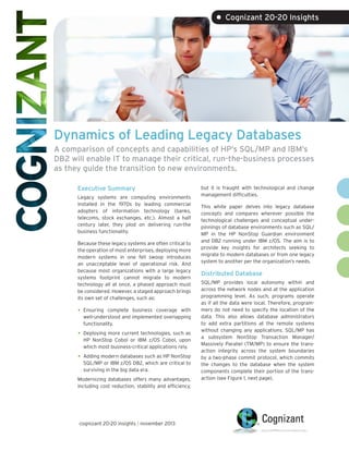 • Cognizant 20-20 Insights

Dynamics of Leading Legacy Databases
A comparison of concepts and capabilities of HP’s SQL/MP and IBM’s
DB2 will enable IT to manage their critical, run-the-business processes
as they guide the transition to new environments.
Executive Summary
Legacy systems are computing environments
installed in the 1970s by leading commercial
adopters of information technology (banks,
telecoms, stock exchanges, etc.). Almost a half
century later, they plod on delivering run-the
business functionality.
Because these legacy systems are often critical to
the operation of most enterprises, deploying more
modern systems in one fell swoop introduces
an unacceptable level of operational risk. And
because most organizations with a large legacy
systems footprint cannot migrate to modern
technology all at once, a phased approach must
be considered. However, a staged approach brings
its own set of challenges, such as:

•	

Ensuring complete business coverage with
well-understood and implemented overlapping
functionality.

•	

Deploying more current technologies, such as
HP NonStop Cobol or IBM z/OS Cobol, upon
which most business-critical applications rely.

•	

Adding modern databases such as HP NonStop
SQL/MP or IBM z/OS DB2, which are critical to
surviving in the big data era.

Modernizing databases offers many advantages,
including cost reduction, stability and efficiency,

cognizant 20-20 insights | november 2013

but it is fraught with technological and change
management difficulties.
This white paper delves into legacy database
concepts and compares wherever possible the
technological challenges and conceptual underpinnings of database environments such as SQL/
MP in the HP NonStop Guardian environment
and DB2 running under IBM z/OS. The aim is to
provide key insights for architects seeking to
migrate to modern databases or from one legacy
system to another per the organization’s needs.

Distributed Database
SQL/MP provides local autonomy within and
across the network nodes and at the application
programming level. As such, programs operate
as if all the data were local. Therefore, programmers do not need to specify the location of the
data. This also allows database administrators
to add extra partitions at the remote systems
without changing any applications. SQL/MP has
a subsystem NonStop Transaction Manager/
Massively Parallel (TM/MP) to ensure the transaction integrity across the system boundaries
by a two-phase commit protocol, which commits
the changes to the database when the system
components complete their portion of the transaction (see Figure 1, next page).

 