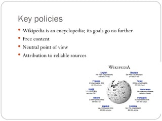 Key policies <ul><li>Wikipedia is an encyclopedia; its goals go no further </li></ul><ul><li>Free content </li></ul><ul><l...