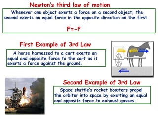 Newton’s third law of motion
Whenever one object exerts a force on a second object, the
second exerts an equal force in the opposite direction on the first.
F=-F
First Example of 3rd Law
A horse harnessed to a cart exerts an
equal and opposite force to the cart as it
exerts a force against the ground.
Second Example of 3rd Law
Space shuttle’s rocket boosters propel
the orbiter into space by exerting an equal
and opposite force to exhaust gasses.
 