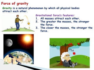 Force of gravity
Gravity is a natural phenomenon by which all physical bodies
attract each other.
Gravitational force’s features:
1. All masses attract each other.
2. The greater the masses, the stronger
the force.
3. The closer the masses, the stronger the
force.
 