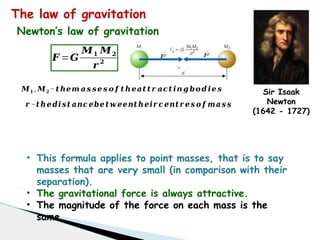 The law of gravitation
Sir Isaak
Newton
(1642 - 1727)
𝑭 =𝑮
𝑴𝟏 𝑴𝟐
𝒓 𝟐
𝑟
𝐹
→
𝐹
→
𝑴𝟏 , 𝑴𝟐−𝒕 𝒉𝒆𝒎 𝒂 𝒔 𝒔𝒆 𝒔 𝒐 𝒇 𝒕 𝒉 𝒆𝒂𝒕 𝒕 𝒓 𝒂𝒄𝒕 𝒊𝒏 𝒈 𝒃𝒐 𝒅 𝒊𝒆 𝒔
𝒓 −𝒕 𝒉𝒆 𝒅𝒊 𝒔𝒕 𝒂𝒏𝒄 𝒆𝒃𝒆 𝒕 𝒘 𝒆𝒆𝒏𝒕 𝒉𝒆𝒊𝒓 𝒄 𝒆𝒏𝒕 𝒓 𝒆 𝒔 𝒐 𝒇 𝒎𝒂 𝒔 𝒔
• This formula applies to point masses, that is to say
masses that are very small (in comparison with their
separation).
• The gravitational force is always attractive.
• The magnitude of the force on each mass is the
same.
Newton’s law of gravitation
 