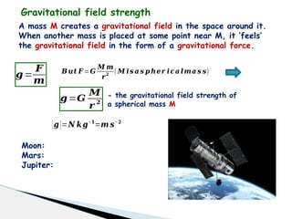 Gravitational field strength
A mass M creates a gravitational field in the space around it.
When another mass is placed at some point near M, it ‘feels’
the gravitational field in the form of a gravitational force.
𝒈=
𝑭
𝒎
𝑩𝒖𝒕 𝑭 =𝑮
𝑴 𝒎
𝒓𝟐
( 𝑴 𝒊𝒔 𝒂 𝒔 𝒑 𝒉𝒆𝒓 𝒊𝒄𝒂 𝒍𝒎𝒂 𝒔 𝒔)
𝒈=𝑮
𝑴
𝒓 𝟐
- the gravitational field strength of
a spherical mass M
[𝒈]=𝑵 𝒌𝒈−𝟏
=𝒎 𝒔−𝟐
Moon:
Mars:
Jupiter:
 
