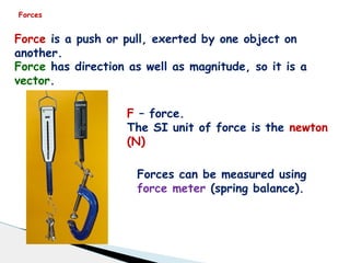 Forces
Force is a push or pull, exerted by one object on
another.
Force has direction as well as magnitude, so it is a
vector.
F – force.
The SI unit of force is the newton
(N)
Forces can be measured using
force meter (spring balance).
 