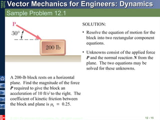 © 2013 The McGraw-Hill Companies, Inc. All rights reserved.
Vector Mechanics for Engineers: Dynamics
Vector Mechanics for Engineers: Dynamics
Tenth
Editio
Sample Problem 12.1
12 - 15
A 200-lb block rests on a horizontal
plane. Find the magnitude of the force
P required to give the block an
acceleration of 10 ft/s2
to the right. The
coefficient of kinetic friction between
the block and plane is k0.25.
SOLUTION:
• Resolve the equation of motion for the
block into two rectangular component
equations.
• Unknowns consist of the applied force
P and the normal reaction N from the
plane. The two equations may be
solved for these unknowns.
 