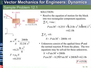 © 2013 The McGraw-Hill Companies, Inc. All rights reserved.
Vector Mechanics for Engineers: Dynamics
Vector Mechanics for Engineers: Dynamics
Tenth
Editio
Sample Problem 12.1
12 - 16
N
N
F
g
W
m
k
25
.
0
ft
s
lb
21
.
6
s
ft
2
.
32
lb
200
2
2







x
y
O
SOLUTION:
• Resolve the equation of motion for the block
into two rectangular component equations.
:
ma
Fx 

  
lb
1
.
62
s
ft
10
ft
s
lb
21
.
6
25
.
0
30
cos 2
2




 N
P
:
0

 y
F
0
lb
200
30
sin 


 P
N
• Unknowns consist of the applied force P and
the normal reaction N from the plane. The two
equations may be solved for these unknowns.
  lb
1
.
62
lb
200
30
sin
25
.
0
30
cos
lb
200
30
sin








P
P
P
N
lb
151

P
 