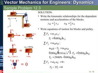 © 2013 The McGraw-Hill Companies, Inc. All rights reserved.
Vector Mechanics for Engineers: Dynamics
Vector Mechanics for Engineers: Dynamics
Tenth
Editio
Sample Problem 12.3
12 - 18
• Write equations of motion for blocks and pulley.
:
A
A
x a
m
F 

  A
a
T kg
100
1 
:
B
B
y a
m
F 

    
  B
B
B
B
B
a
T
a
T
a
m
T
g
m
kg
300
-
N
2940
kg
300
s
m
81
.
9
kg
300
2
2
2
2





:
0


 C
C
y a
m
F
0
2 1
2 
 T
T
SOLUTION:
• Write the kinematic relationships for the dependent
motions and accelerations of the blocks.
A
B
A
B a
a
x
y 2
1
2
1 

x
y
O
 