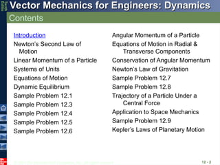 © 2013 The McGraw-Hill Companies, Inc. All rights reserved.
Vector Mechanics for Engineers: Dynamics
Vector Mechanics for Engineers: Dynamics
Tenth
Editio
Contents
12 - 2
Introduction
Newton’s Second Law of
Motion
Linear Momentum of a Particle
Systems of Units
Equations of Motion
Dynamic Equilibrium
Sample Problem 12.1
Sample Problem 12.3
Sample Problem 12.4
Sample Problem 12.5
Sample Problem 12.6
Angular Momentum of a Particle
Equations of Motion in Radial &
Transverse Components
Conservation of Angular Momentum
Newton’s Law of Gravitation
Sample Problem 12.7
Sample Problem 12.8
Trajectory of a Particle Under a
Central Force
Application to Space Mechanics
Sample Problem 12.9
Kepler’s Laws of Planetary Motion
 