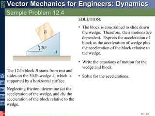 © 2013 The McGraw-Hill Companies, Inc. All rights reserved.
Vector Mechanics for Engineers: Dynamics
Vector Mechanics for Engineers: Dynamics
Tenth
Editio
Sample Problem 12.4
12 - 20
The 12-lb block B starts from rest and
slides on the 30-lb wedge A, which is
supported by a horizontal surface.
Neglecting friction, determine (a) the
acceleration of the wedge, and (b) the
acceleration of the block relative to the
wedge.
SOLUTION:
• The block is constrained to slide down
the wedge. Therefore, their motions are
dependent. Express the acceleration of
block as the acceleration of wedge plus
the acceleration of the block relative to
the wedge.
• Write the equations of motion for the
wedge and block.
• Solve for the accelerations.
 