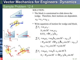 © 2013 The McGraw-Hill Companies, Inc. All rights reserved.
Vector Mechanics for Engineers: Dynamics
Vector Mechanics for Engineers: Dynamics
Tenth
Editio
Sample Problem 12.4
12 - 21
SOLUTION:
• The block is constrained to slide down the
wedge. Therefore, their motions are dependent.
A
B
A
B a
a
a





• Write equations of motion for wedge and block.
x
y
:
A
A
x a
m
F 

  A
A
A
A
a
g
W
N
a
m
N



1
1
5
.
0
30
sin
 :
30
cos A
B
A
B
x
B
x a
a
m
a
m
F 




  









30
sin
30
cos
30
cos
30
sin
g
a
a
a
a
g
W
W
A
A
B
A
B
A
B
B
 :
30
sin 



 A
B
y
B
y a
m
a
m
F
  



 30
sin
30
cos
1 A
B
B a
g
W
W
N
 