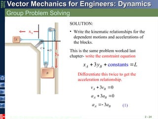 © 2013 The McGraw-Hill Companies, Inc. All rights reserved.
Vector Mechanics for Engineers: Dynamics
Vector Mechanics for Engineers: Dynamics
Tenth
Editio
Group Problem Solving
2 - 24
xA
yB
const nts
3 a
A B
x y L
  
3 0
A B
v v
 
3 0
A B
a a
 
3
A B
a a

SOLUTION:
• Write the kinematic relationships for the
dependent motions and accelerations of
the blocks.
This is the same problem worked last
chapter- write the constraint equation
Differentiate this twice to get the
acceleration relationship.
(1)
 