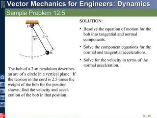 © 2013 The McGraw-Hill Companies, Inc. All rights reserved.
Vector Mechanics for Engineers: Dynamics
Vector Mechanics for Engineers: Dynamics
Tenth
Editio
Sample Problem 12.5
12 - 29
The bob of a 2-m pendulum describes
an arc of a circle in a vertical plane. If
the tension in the cord is 2.5 times the
weight of the bob for the position
shown, find the velocity and accel-
eration of the bob in that position.
SOLUTION:
• Resolve the equation of motion for the
bob into tangential and normal
components.
• Solve the component equations for the
normal and tangential accelerations.
• Solve for the velocity in terms of the
normal acceleration.
 