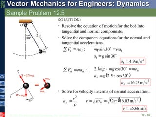 © 2013 The McGraw-Hill Companies, Inc. All rights reserved.
Vector Mechanics for Engineers: Dynamics
Vector Mechanics for Engineers: Dynamics
Tenth
Editio
Sample Problem 12.5
12 - 30
SOLUTION:
• Resolve the equation of motion for the bob into
tangential and normal components.
• Solve the component equations for the normal and
tangential accelerations.
:
t
t ma
F 





30
sin
30
sin
g
a
ma
mg
t
t
2
s
m
9
.
4

t
a
:
n
n ma
F 

 






30
cos
5
.
2
30
cos
5
.
2
g
a
ma
mg
mg
n
n
2
s
m
03
.
16

n
a
• Solve for velocity in terms of normal acceleration.
  
2
2
s
m
03
.
16
m
2


 n
n a
v
v
a 

s
m
66
.
5


v
 