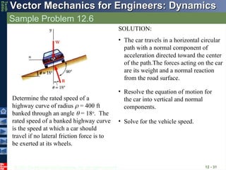© 2013 The McGraw-Hill Companies, Inc. All rights reserved.
Vector Mechanics for Engineers: Dynamics
Vector Mechanics for Engineers: Dynamics
Tenth
Editio
Sample Problem 12.6
12 - 31
Determine the rated speed of a
highway curve of radius  = 400 ft
banked through an angle  = 18o
. The
rated speed of a banked highway curve
is the speed at which a car should
travel if no lateral friction force is to
be exerted at its wheels.
SOLUTION:
• The car travels in a horizontal circular
path with a normal component of
acceleration directed toward the center
of the path.The forces acting on the car
are its weight and a normal reaction
from the road surface.
• Resolve the equation of motion for
the car into vertical and normal
components.
• Solve for the vehicle speed.
 
