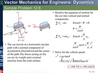 © 2013 The McGraw-Hill Companies, Inc. All rights reserved.
Vector Mechanics for Engineers: Dynamics
Vector Mechanics for Engineers: Dynamics
Tenth
Editio
Sample Problem 12.6
12 - 32
SOLUTION:
• The car travels in a horizontal circular
path with a normal component of
acceleration directed toward the center
of the path.The forces acting on the
car are its weight and a normal
reaction from the road surface.
• Resolve the equation of motion for
the car into vertical and normal
components.
:
0

 y
F


cos
0
cos
W
R
W
R



:
n
n ma
F 





2
sin
cos
sin
v
g
W
W
a
g
W
R n


• Solve for the vehicle speed.
   


18
tan
ft
400
s
ft
2
.
32
tan
2
2


g
v
h
mi
1
.
44
s
ft
7
.
64 

v
 