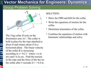© 2013 The McGraw-Hill Companies, Inc. All rights reserved.
Vector Mechanics for Engineers: Dynamics
Vector Mechanics for Engineers: Dynamics
Tenth
Editio
Group Problem Solving
2 - 33
The 3-kg collar B rests on the
frictionless arm AA. The collar is
held in place by the rope attached to
drum D and rotates about O in a
horizontal plane. The linear velocity
of the collar B is increasing
according to v= 0.2 t2
where v is in
m/s and t is in sec. Find the tension
in the rope and the force of the bar on
the collar after 5 seconds if r = 0.4 m.
v SOLUTION:
• Write the equations of motion for the
collar.
• Combine the equations of motion with
kinematic relationships and solve.
• Draw the FBD and KD for the collar.
• Determine kinematics of the collar.
 