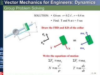 © 2013 The McGraw-Hill Companies, Inc. All rights reserved.
Vector Mechanics for Engineers: Dynamics
Vector Mechanics for Engineers: Dynamics
Tenth
Editio
Group Problem Solving
2 - 34
SOLUTION: • Given: v= 0.2 t2
, r = 0.4 m
• Find: T and N at t = 5 sec
Draw the FBD and KD of the collar
man
T N
et
en
mat
Write the equations of motion
=
n n
F ma
  t t
F ma
 
2
v
N m


dv
T m
dt

 