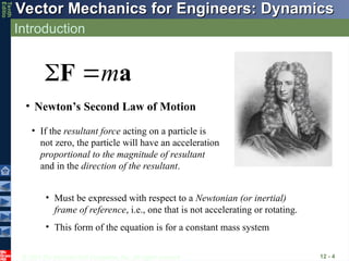 © 2013 The McGraw-Hill Companies, Inc. All rights reserved.
Vector Mechanics for Engineers: Dynamics
Vector Mechanics for Engineers: Dynamics
Tenth
Editio
Introduction
12 - 4
• Newton’s Second Law of Motion
m
 
F a
• If the resultant force acting on a particle is
not zero, the particle will have an acceleration
proportional to the magnitude of resultant
and in the direction of the resultant.
• Must be expressed with respect to a Newtonian (or inertial)
frame of reference, i.e., one that is not accelerating or rotating.
• This form of the equation is for a constant mass system
 