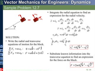 © 2013 The McGraw-Hill Companies, Inc. All rights reserved.
Vector Mechanics for Engineers: Dynamics
Vector Mechanics for Engineers: Dynamics
Tenth
Editio
Sample Problem 12.7
12 - 41
SOLUTION:
• Write the radial and transverse
equations of motion for the block.
:
:

 a
m
F
a
m
F r
r



  
 










r
r
m
F
r
r
m
2
0 2




• Integrate the radial equation to find an
expression for the radial velocity.

 






r
r
v
r
r
r
r
r
r
r
r
r
dr
r
dv
v
dr
r
dr
r
dv
v
dr
dv
v
dt
dr
dr
dv
dt
dv
v
r
r
0
2
0
0
2
0
2









dr
dv
v
dt
dr
dr
dv
dt
dv
v
r r
r
r
r
r 





 
2
0
2
2
0
2
r
r
vr 

• Substitute known information into the
transverse equation to find an expression
for the force on the block.
  2
1
2
0
2
2
0
2 r
r
m
F 
 
 